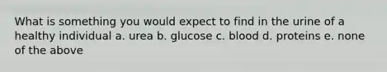 What is something you would expect to find in the urine of a healthy individual a. urea b. glucose c. blood d. proteins e. none of the above