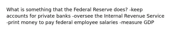 What is something that the Federal Reserve does? -keep accounts for private banks -oversee the Internal Revenue Service -print money to pay federal employee salaries -measure GDP