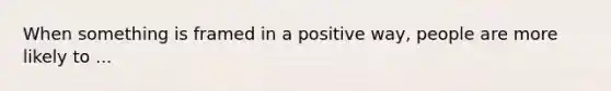 When something is framed in a positive way, people are more likely to ...