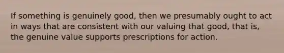 If something is genuinely good, then we presumably ought to act in ways that are consistent with our valuing that good, that is, the genuine value supports prescriptions for action.