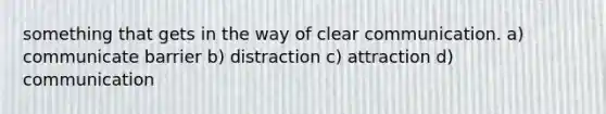 something that gets in the way of clear communication. a) communicate barrier b) distraction c) attraction d) communication