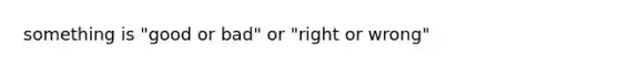 something is "good or bad" or "right or wrong"