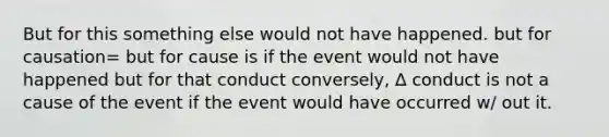 But for this something else would not have happened. but for causation= but for cause is if the event would not have happened but for that conduct conversely, ∆ conduct is not a cause of the event if the event would have occurred w/ out it.