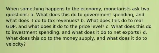 When something happens to the economy, monetarists ask two questions: a. What does this do to government spending, and what does it do to tax revenues? b. What does this do to real GDP, and what does it do to the price level? c. What does this do to investment spending, and what does it do to net exports? d. What does this do to the money supply, and what does it do to velocity?