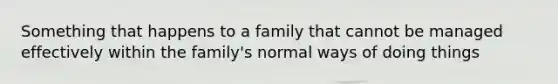 Something that happens to a family that cannot be managed effectively within the family's normal ways of doing things