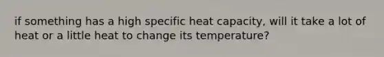 if something has a high specific heat capacity, will it take a lot of heat or a little heat to change its temperature?