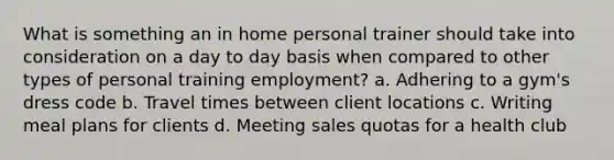 What is something an in home personal trainer should take into consideration on a day to day basis when compared to other types of personal training employment? a. Adhering to a gym's dress code b. Travel times between client locations c. Writing meal plans for clients d. Meeting sales quotas for a health club