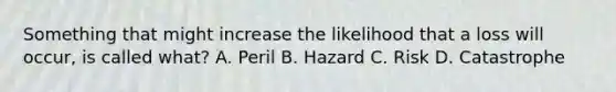 Something that might increase the likelihood that a loss will occur, is called what? A. Peril B. Hazard C. Risk D. Catastrophe