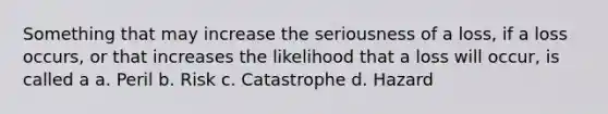 Something that may increase the seriousness of a loss, if a loss occurs, or that increases the likelihood that a loss will occur, is called a a. Peril b. Risk c. Catastrophe d. Hazard