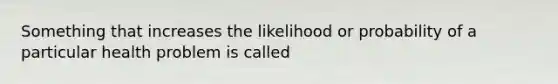 Something that increases the likelihood or probability of a particular health problem is called