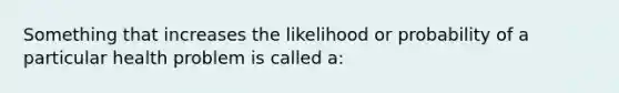 Something that increases the likelihood or probability of a particular health problem is called a: