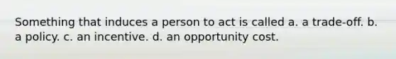 Something that induces a person to act is called a. a trade-off. b. a policy. c. an incentive. d. an opportunity cost.