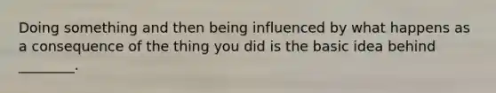 Doing something and then being influenced by what happens as a consequence of the thing you did is the basic idea behind ________.