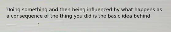 Doing something and then being influenced by what happens as a consequence of the thing you did is the basic idea behind _____________.