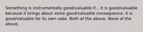 Something is instrumentally good/valuable if... it is good/valuable because it brings about some good/valuable consequence. it is good/valuable for its own sake. Both of the above. None of the above.