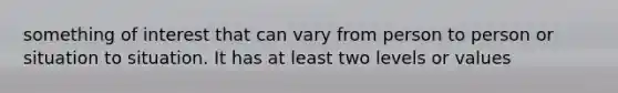 something of interest that can vary from person to person or situation to situation. It has at least two levels or values