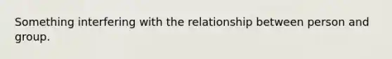 Something interfering with the relationship between person and group.