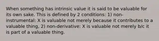 When something has intrinsic value it is said to be valuable for its own sake. This is defined by 2 conditions: 1) non-instrumental: X is valuable not merely because it contributes to a valuable thing, 2) non-derivative: X is valuable not merely b/c it is part of a valuable thing.