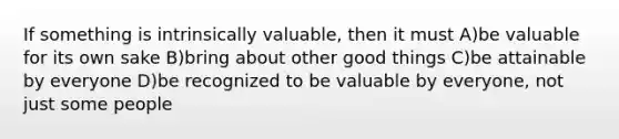 If something is intrinsically valuable, then it must A)be valuable for its own sake B)bring about other good things C)be attainable by everyone D)be recognized to be valuable by everyone, not just some people