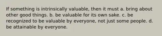 If something is intrinsically valuable, then it must a. bring about other good things. b. be valuable for its own sake. c. be recognized to be valuable by everyone, not just some people. d. be attainable by everyone.