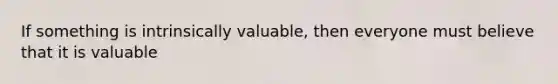 If something is intrinsically valuable, then everyone must believe that it is valuable