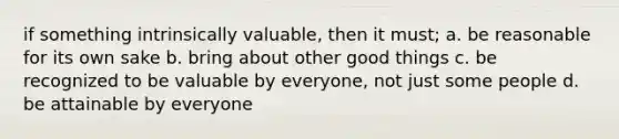 if something intrinsically valuable, then it must; a. be reasonable for its own sake b. bring about other good things c. be recognized to be valuable by everyone, not just some people d. be attainable by everyone