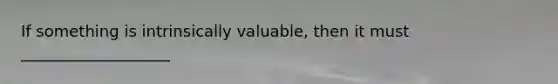 If something is intrinsically valuable, then it must ___________________
