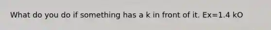 What do you do if something has a k in front of it. Ex=1.4 kO