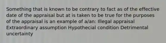 Something that is known to be contrary to fact as of the effective date of the appraisal but at is taken to be true for the purposes of the appraisal is an example of a/an: Illegal appraisal Extraordinary assumption Hypothecial condition Detrimental uncertainty