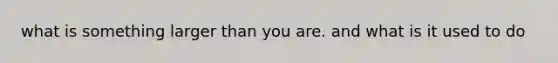 what is something larger than you are. and what is it used to do