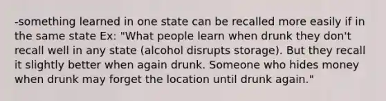 -something learned in one state can be recalled more easily if in the same state Ex: "What people learn when drunk they don't recall well in any state (alcohol disrupts storage). But they recall it slightly better when again drunk. Someone who hides money when drunk may forget the location until drunk again."