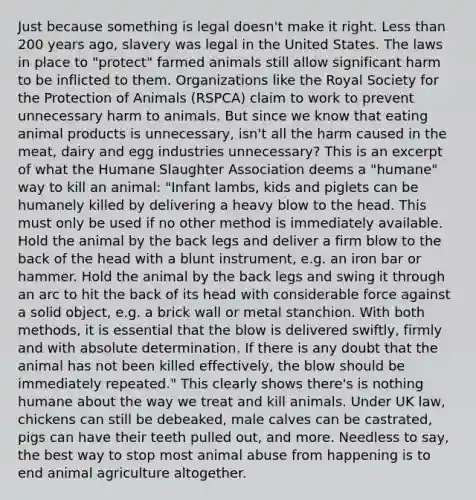 Just because something is legal doesn't make it right. Less than 200 years ago, slavery was legal in the United States. The laws in place to "protect" farmed animals still allow significant harm to be inflicted to them. Organizations like the Royal Society for the Protection of Animals (RSPCA) claim to work to prevent unnecessary harm to animals. But since we know that eating animal products is unnecessary, isn't all the harm caused in the meat, dairy and egg industries unnecessary? This is an excerpt of what the Humane Slaughter Association deems a "humane" way to kill an animal: "Infant lambs, kids and piglets can be humanely killed by delivering a heavy blow to the head. This must only be used if no other method is immediately available. Hold the animal by the back legs and deliver a firm blow to the back of the head with a blunt instrument, e.g. an iron bar or hammer. Hold the animal by the back legs and swing it through an arc to hit the back of its head with considerable force against a solid object, e.g. a brick wall or metal stanchion. With both methods, it is essential that the blow is delivered swiftly, firmly and with absolute determination. If there is any doubt that the animal has not been killed effectively, the blow should be immediately repeated." This clearly shows there's is nothing humane about the way we treat and kill animals. Under UK law, chickens can still be debeaked, male calves can be castrated, pigs can have their teeth pulled out, and more. Needless to say, the best way to stop most animal abuse from happening is to end animal agriculture altogether.