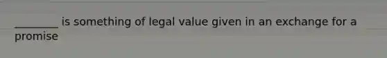 ________ is something of legal value given in an exchange for a promise