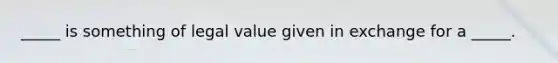 _____ is something of legal value given in exchange for a​ _____.