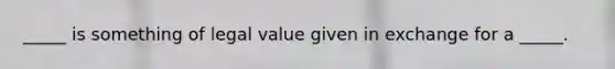 ​_____ is something of legal value given in exchange for a​ _____.