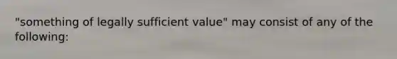 "something of legally sufficient value" may consist of any of the following: