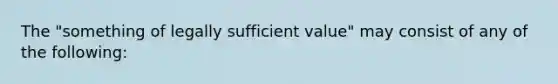 The "something of legally sufficient value" may consist of any of the following: