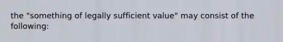 the "something of legally sufficient value" may consist of the following: