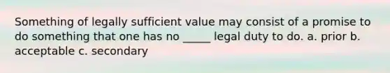 Something of legally sufficient value may consist of a promise to do something that one has no _____ legal duty to do. a. prior b. acceptable c. secondary