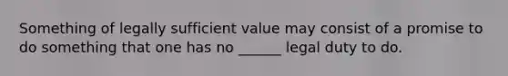 Something of legally sufficient value may consist of a promise to do something that one has no ______ legal duty to do.