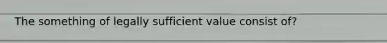 The something of legally sufficient value consist of?