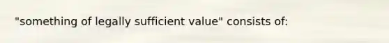 "something of legally sufficient value" consists of: