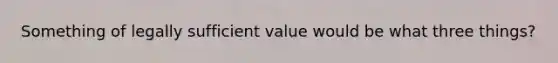 Something of legally sufficient value would be what three things?