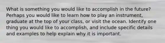 What is something you would like to accomplish in the future? Perhaps you would like to learn how to play an instrument, graduate at the top of your class, or visit the ocean. Identify one thing you would like to accomplish, and include specific details and examples to help explain why it is important.