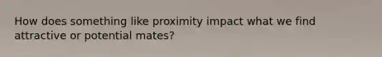 How does something like proximity impact what we find attractive or potential mates?