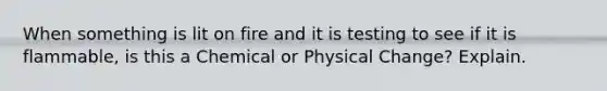 When something is lit on fire and it is testing to see if it is flammable, is this a Chemical or Physical Change? Explain.