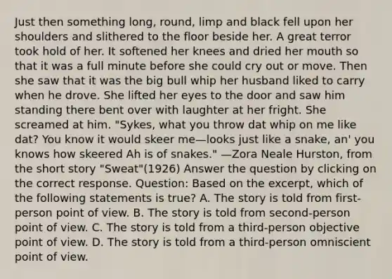 Just then something long, round, limp and black fell upon her shoulders and slithered to the floor beside her. A great terror took hold of her. It softened her knees and dried her mouth so that it was a full minute before she could cry out or move. Then she saw that it was the big bull whip her husband liked to carry when he drove. She lifted her eyes to the door and saw him standing there bent over with laughter at her fright. She screamed at him. "Sykes, what you throw dat whip on me like dat? You know it would skeer me—looks just like a snake, an' you knows how skeered Ah is of snakes." —Zora Neale Hurston, from the short story "Sweat"(1926) Answer the question by clicking on the correct response. Question: Based on the excerpt, which of the following statements is true? A. The story is told from first-person point of view. B. The story is told from second-person point of view. C. The story is told from a third-person objective point of view. D. The story is told from a third-person omniscient point of view.