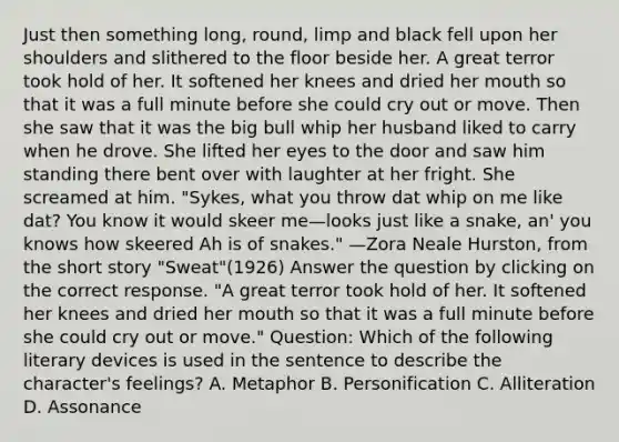 Just then something long, round, limp and black fell upon her shoulders and slithered to the floor beside her. A great terror took hold of her. It softened her knees and dried her mouth so that it was a full minute before she could cry out or move. Then she saw that it was the big bull whip her husband liked to carry when he drove. She lifted her eyes to the door and saw him standing there bent over with laughter at her fright. She screamed at him. "Sykes, what you throw dat whip on me like dat? You know it would skeer me—looks just like a snake, an' you knows how skeered Ah is of snakes." —Zora Neale Hurston, from the short story "Sweat"(1926) Answer the question by clicking on the correct response. "A great terror took hold of her. It softened her knees and dried her mouth so that it was a full minute before she could cry out or move." Question: Which of the following literary devices is used in the sentence to describe the character's feelings? A. Metaphor B. Personification C. Alliteration D. Assonance