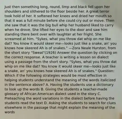 Just then something long, round, limp and black fell upon her shoulders and slithered to the floor beside her. A great terror took hold of her. It softened her knees and dried her mouth so that it was a full minute before she could cry out or move. Then she saw that it was the big bull whip her husband liked to carry when he drove. She lifted her eyes to the door and saw him standing there bent over with laughter at her fright. She screamed at him. "Sykes, what you throw dat whip on me like dat? You know it would skeer me—looks just like a snake, an' you knows how skeered Ah is of snakes." —Zora Neale Hurston, from the short story "Sweat"(1926) Answer the question by clicking on the correct response. A teacher is writing a lesson on dialect using a passage from the short story. "Sykes, what you throw dat whip on me like dat? You know it would skeer me—looks just like a snake, an' you knows how skeered Ah is of snakes." Question: Which if the following strategies would be most effective in helping students understand the meaning of the words italicized in the sentence above? A. Having the students use a dictionary to look up the words B. Giving the students a teacher-made glossary of African American dialect used in the story C. Preteaching the word variations in the dialect before having the students read the text D. Asking the students to search for clues elsewhere in the passage that might explain the meaning of the words