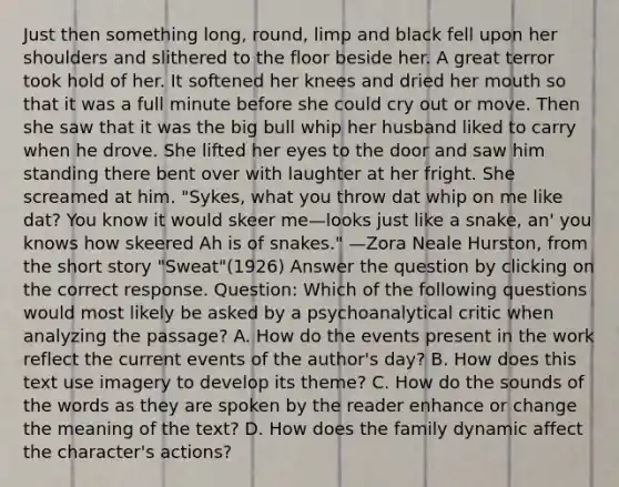 Just then something long, round, limp and black fell upon her shoulders and slithered to the floor beside her. A great terror took hold of her. It softened her knees and dried her mouth so that it was a full minute before she could cry out or move. Then she saw that it was the big bull whip her husband liked to carry when he drove. She lifted her eyes to the door and saw him standing there bent over with laughter at her fright. She screamed at him. "Sykes, what you throw dat whip on me like dat? You know it would skeer me—looks just like a snake, an' you knows how skeered Ah is of snakes." —Zora Neale Hurston, from the short story "Sweat"(1926) Answer the question by clicking on the correct response. Question: Which of the following questions would most likely be asked by a psychoanalytical critic when analyzing the passage? A. How do the events present in the work reflect the current events of the author's day? B. How does this text use imagery to develop its theme? C. How do the sounds of the words as they are spoken by the reader enhance or change the meaning of the text? D. How does the family dynamic affect the character's actions?